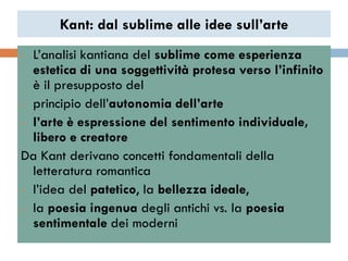 Kant: dal sublime alle idee sull’arte
• L‟analisi kantiana del sublime come esperienza
  estetica di una soggettività protesa verso l’infinito
  è il presupposto del
• principio dell‟autonomia dell’arte

• l’arte è espressione del sentimento individuale,
  libero e creatore
Da Kant derivano concetti fondamentali della
  letteratura romantica
• l‟idea del patetico, la bellezza ideale,

• la poesia ingenua degli antichi vs. la poesia
  sentimentale dei moderni
 
