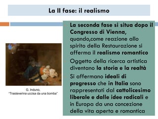 La II fase: il realismo

                                     •   La seconda fase si situa dopo il
                                         Congresso di Vienna,
                                         quando,come reazione allo
                                         spirito della Restaurazione si
                                         afferma il realismo romantico
                                     •   Oggetto della ricerca artistica
                                         diventano la storia e la realtà
                                     •   Si affermano ideali di
                                         progresso che in Italia sono
             G. Induno,
“Trasteverina uccisa da una bomba”
                                         rappresentati dal cattolicesimo
                                         liberale e dalle idee radicali e
                                         in Europa da una concezione
                                         della vita aperta e romantica
 