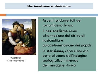 Nazionalismo e storicismo


                            •   Aspetti fondamentali del
                                romanticismo furono
                            •   il nazionalismo come
                                affermazione del diritto di
                                nazionalità e
                                autodeterminazione dei popoli
                            •   lo storicismo, concezione che
    F.Overbeck,
                                pone al centro dell‟indagine
“Italia e Germania”             storiografica il metodo
                                dell‟immagine storica
 