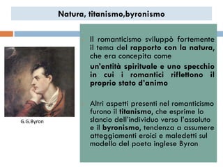 Natura, titanismo,byronismo

                  •   Il romanticismo sviluppò fortemente
                      il tema del rapporto con la natura,
                      che era concepita come
                      un’entità spirituale e uno specchio
                      in cui i romantici riflettono il
                      proprio stato d’animo

                  •   Altri aspetti presenti nel romanticismo
                      furono il titanismo, che esprime lo
G.G.Byron             slancio dell‟individuo verso l‟assoluto
                      e il byronismo, tendenza a assumere
                      atteggiamenti eroici e maledetti sul
                      modello del poeta inglese Byron
 