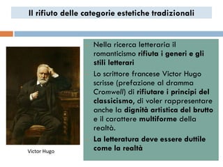Il rifiuto delle categorie estetiche tradizionali


                •   Nella ricerca letteraria il
                    romanticismo rifiuta i generi e gli
                    stili letterari
                •   Lo scrittore francese Victor Hugo
                    scrisse (prefazione al dramma
                    Cromwell) di rifiutare i principi del
                    classicismo, di voler rappresentare
                    anche la dignità artistica del brutto
                    e il carattere multiforme della
                    realtà.
                •   La letteratura deve essere duttile
Victor Hugo         come la realtà
 