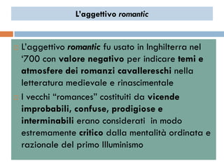 L’aggettivo romantic


 L‟aggettivo romantic fu usato in Inghilterra nel
  „700 con valore negativo per indicare temi e
  atmosfere dei romanzi cavallereschi nella
  letteratura medievale e rinascimentale
 I vecchi “romances” costituiti da vicende

  improbabili, confuse, prodigiose e
  interminabili erano considerati in modo
  estremamente critico dalla mentalità ordinata e
  razionale del primo Illuminismo
 