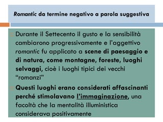 Romantic da termine negativo a parola suggestiva


 Durante il Settecento il gusto e la sensibilità
  cambiarono progressivamente e l‟aggettivo
  romantic fu applicato a scene di paesaggio e
  di natura, come montagne, foreste, luoghi
  selvaggi, cioè i luoghi tipici dei vecchi
  “romanzi”
 Questi luoghi erano considerati affascinanti
  perché stimolavano l’immaginazione, una
  facoltà che la mentalità illuministica
  considerava positivamente
 