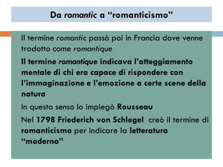 Da romantic a “romanticismo”

   Il termine romantic passò poi in Francia dove venne
    tradotto come romantique
   Il termine romantique indicava l’atteggiamento
    mentale di chi era capace di rispondere con
    l’immaginazione e l’emozione a certe scene della
    natura
   In questo senso lo impiegò Rousseau
   Nel 1798 Friederich von Schlegel creò il termine di
    romanticismo per indicare la letteratura
    “moderna”
 