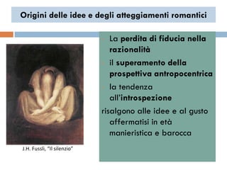 Origini delle idee e degli atteggiamenti romantici

                             •  La perdita di fiducia nella
                                razionalità
                             • il superamento della

                                prospettiva antropocentrica
                             • la tendenza

                                all‟introspezione
                             risalgono alle idee e al gusto
                                affermatisi in età
                                manieristica e barocca
J.H. Fussli, “Il silenzio”
 
