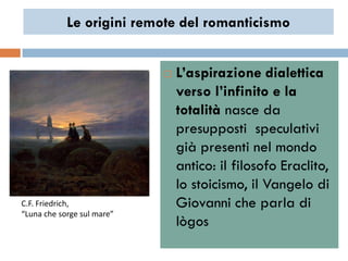 Le origini remote del romanticismo


                               L’aspirazione dialettica
                                verso l’infinito e la
                                totalità nasce da
                                presupposti speculativi
                                già presenti nel mondo
                                antico: il filosofo Eraclito,
                                lo stoicismo, il Vangelo di
C.F. Friedrich,                 Giovanni che parla di
“Luna che sorge sul mare”
                                lògos
 