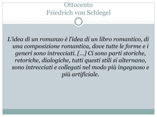 Ottocento Friedrich von Schlegel L’idea di un romanzo è l’idea di un libro romantico, di una composizione romantica, dove tutte le forme e i generi sono intrecciati. […] Ci sono parti storiche, retoriche, dialogiche, tutti questi stili si alternano, sono intrecciati e collegati nel modo più ingegnoso e più artificiale. 