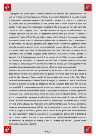 Ci spiegano che sulla ex pista, verranno costruite una struttura per il personale del 118,
una per i mezzi, quindi ambulanze e l’hangar che conterrà l’elicottero. Il progetto su carta
di tutto questo, non esiste ancora, a dire la verità ci sembra una cosa troppo grande per
noi, anche solo se partecipassimo in una piccola parte e molto dispersiva sotto vari
aspetti. A tutti ha convinto molto di più il progetto di Villa S. Angelo, se non altro per il fatto
che rispecchia in maggior parte, l’idea che avevamo di seguire la realizzazione di un
progetto dall’inizio fino alla fine. Ci spostiamo dall’ospedale per andare a visitare la
tendopoli di Piazza d’Armi. Percorrendo le strade vicino al centro, lo scenario mi lascia
veramente a bocca aperta. Le vie sono popolate dalle persone che ti danno una parvenza
di vita normale, ma palazzi e palazzoni, sono abbandonati. Mentre vedi signore che vanno
a fare la spesa in un piccolo centro commerciale tutto crepato all’esterno, interi condomini
e quartieri, sono vuoti, non c’è nessuno dentro le case. Fate finta di vedere da via
Battindarno, fino a Piazza Maggiore senza nemmeno una persona dentro i palazzi. Vi
assicuro che è impressionante perché ti da ancora di più l’idea di come sarebbe se
succedesse qui. Guardando le crepe nei palazzi ti rendi conto della violenza con la quale
ha colpito. Ci sono palazzi dove addirittura sembra sia passata una mano gigante che ha
strappato via un appartamento mentre il piano inferiore e superiore sono intatti.
Arriviamo alle porte del campo più grande dell’Aquila, il campo di Piazza d’Armi. All’entrata
della tendopoli ci sono due camionette della polizia e i controlli sono molto più elevati di
quelli di Villa S.Angelo. Siamo accolti dal responsabile del campo il Sig. Gian Marco
Venturosi della Protezione Civile dell’Emilia Romagna. Ci racconta di come è stato difficile
prendere il gestione un campo già allestito da altri. La locazione delle tende non ha avuto
una possibilità di organizzazione perché appena successa la tragedia, le persone si erano
accalcate all’entrata e ci sono state scene di panico per accaparrarsi le tende, appena ne
montavano una, senza un preciso ordine, le persone ci si fiondavano dentro. Penso sia
anche comprensibile, mantenere la calma in momenti come quello è cosa ben difficile e
scatta l’istinto di sopravvivenza anche perché ad aprile faceva veramente freddo di notte
(in verità anche adesso). La Protezione Civile dell’Emilia Romagna, ha dovuto prendere a
mano una situazione veramente difficile. Non è perché sono di parte, ma vedendo il lavoro
a Villa S. Angelo e ascoltando quando hanno fatto all’Aquila, penso che siano veramente
fra i più organizzati in Italia. Ci raccontava il responsabile del campo, che a distanza di
tempo una giornalista canadese, tornata mesi dopo per rivisitare l’Aquila dopo il terremoto,
ha rinominato la tendopoli di Piazza d’Armi in “Piazza dei miracoli”, perché hanno
approntato migliorie su migliorie.


                                              Pag.7
 