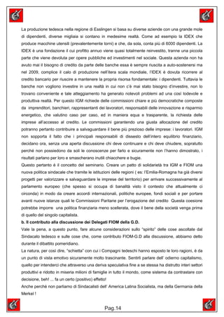 La produzione tedesca nella regione di Esslingen si basa su diverse aziende con una grande mole
di dipendenti, diverse migliaia si contano in medesime realtà. Come ad esempio la IDEX che
produce macchine utensili (prevalentemente torni) e che, da sola, conta più di 6000 dipendenti. La
IDEX è una fondazione il cui profitto annuo viene quasi totalmente reinvestito, tranne una piccola
parte che viene devoluta per opere pubbliche ed investimenti nel sociale. Questa azienda non ha
avuto mai il bisogno di credito da parte delle banche essa è sempre riuscita a auto-sostenersi ma
nel 2009, complice il calo di produzione nell’itera scala mondiale, l’IDEX è dovuta ricorrere al
credito bancario per riuscire a mantenere la propria risorsa fondamentale: i dipendenti. Tuttavia le
banche non vogliono investire in una realtà in cui non c’è mai stato bisogno d’investire, non lo
trovano conveniente e tale atteggiamento ha generato notevoli problemi ad una così lodevole e
produttiva realtà. Per questo IGM richiede delle commissioni chiare e più democratiche composte
da imprenditori, banchieri, rappresentanti dei lavoratori, responsabili delle innovazione e risparmio
energetico, che valutino caso per caso, ed in maniera equa e trasparente, la richiesta delle
imprese all’accesso al credito. Le commissioni garantendo una giusta allocazione del credito
potranno pertanto contribuire a salvaguardare il bene più prezioso delle imprese: i lavoratori. IGM
non sopporta il fatto che i principali responsabili di dissesto dell’intero equilibrio finanziario,
decidano ora, senza una aperta discussione chi deve continuare e chi deve chiudere, sopratutto
perché non possiedono da soli le conoscenze per farlo e sicuramente non l’hanno dimostrato, i
risultati parlano per loro e smascherano inutili chiacchere e bugie.
Questo pertanto è il concetto del seminario. Creare un patto di solidarietà tra IGM e FIOM una
nuova politica sindacale che tramite le istituzioni delle regioni ( es: l’Emilia-Romagna ha già diversi
progetti per valorizzare e salvaguardare le imprese del territorio) per arrivare successivamente al
parlamento europeo (che spesso si occupa di banalità visto il contesto che attualmente ci
circonda) in modo da creare accordi internazionali, politiche europee, fondi sociali e per portare
avanti nuove istanze quali le Commissioni Paritarie per l’erogazione del credito Questa coesione
potrebbe imporre una politica finanziaria meno scellerata, dove il bene della società venga prima
di quello del singolo capitalista.
b. Il contributo alla discussione dei Delegati FIOM della G.D.
Vale la pena, a questo punto, fare alcune considerazioni sullo “spirito” delle cose ascoltate dal
Sindacato tedesco e sulle cose che, come contributo FIOM-G.D alla discussione, abbiamo detto
durante il dibattito pomeridiano.
La natura, per così dire, “schietta” con cui i Compagni tedeschi hanno esposto le loro ragioni, è da
un punto di vista emotivo sicuramente molto trascinante. Sentirli parlare dell’ odierno capitalismo,
quello per intenderci che attraverso una deriva speculativa fine a se stessa ha distrutto interi settori
produttivi e ridotto in miseria milioni di famiglie in tutto il mondo, come sistema da contrastare con
decisione, beh! ... fa un certo (positivo) effetto!
Anche perchè non parliamo di Sindacalisti dell’ America Latina Socialista, ma della Germania della
Merkel !


                                                  Pag.14
 