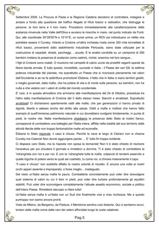 Settembre 2009. La Procura di Paola e la Regione Calabria decidono di controllare, indagare e
andare a fondo alla questione del traffico illegale di rifiuti tossici e radioattivi, che distrugge le
persone, la loro terra e il loro mare. Procedono immediatamente alla caratterizzazione delle
sostanze rinvenute nella Valle dell'Oliva e avviano le ricerche in mare, nel punto indicato da Fonti.
Qui, alle coordinate 39°28'50”N e 15°41'E, un sonar prima, un ROV poi individuano un relitto che
potrebbe essere il Cunsky. Intanto a Crotone un'altra inchiesta rivela come 350 mila tonnellate di
rifiuti tossici, provenienti dallo stabilimento industriale Pertusola, siano state utilizzate per la
costruzione di ospedali, strade, parcheggi, ...scuole. E le analisi condotte su un campione di 290
bambini rivelano la presenza di sostanze come cadmio, nichel, arsenico nel loro sangue...
I figli di Crotone sono malati. O muoiono nei campetti di calcio uccisi da proiettili vaganti sparati da
libere bande armate. E tutto questo, incredibile, succede in Italia - il Paese dei vari G8, la settima
potenza industriale del pianeta, ma soprattutto un Paese che si riconosce pienamente nei valori
dell’Occidente e se ne fa addirittura promotore! Ebbene, il fatto che in Italia ci siano territori gestiti,
o meglio governati, dalla mafia, che ha potere di vita e di morte sulle persone, sui bambini, non ha
nulla a che vedere con i valori di civiltà del mondo occidentale.
E' così, è in questa atmosfera che arriviamo alla manifestazione del 24 di Ottobre, preceduta tra
l'altro dalla manifestazione di Crotone del 3 dello stesso mese. Stanchi e arrabbiati. Soprattutto
arrabbiati! Ci dichiariamo apertamente ostili alle mafie, che per generazioni ci hanno privato di
dignità, libertà e adesso anche del diritto alla salute. Ostili a mafie e mafiosi che hanno fatto
scempio di quell'immenso patrimonio naturale in cui dovrebbero svolgersi timidamente, in punta di
piedi, le nostre vite. Nella manifestazione chiediamo la presenza dello Stato al nostro fianco,
consapevoli di combattere una battaglia per l'Italia intera, afflitta nella totalità del suo territorio dalle
attività illecite delle non troppo fantomatiche mafie ed ecomafie.
Ebbene lo Stato risponde: il caso è chiuso. Perché la nave al largo di Cetraro non si chiama
Cunsky ma Catania! Non dovrei aggiungere parole…. E’ tutto fin troppo evidente.
Ci dispiace caro Stato, ma la risposta non sposa la domanda! Non ti è stato chiesto di risolvere
l'anarebus per poi chiudere il giornale e rimetterci a dormire. Ti è stato chiesto di combattere la
'ndrangheta con noi e per noi. E con la ‘ndrangheta tutte le mafie, colpevoli di renderti asservito a
quelle logiche di potere verso le quali sei costretto, tu come noi, a chinare miseramente il capo.
“Il caso è chiuso” non soddisfa affatto la nostra volontà di riscatto. E ancora una volta ai nostri
occhi appari assente e impreparato, o forse meglio... inadeguato.
Del resto un’Italia senza mafia fa paura. Combatterla concretamente può voler dire stravolgere
quel sistema di valori su cui ti tieni in piedi; può voler dire turbare profondamente gli equilibri
stabiliti. Può voler dire sconvolgere completamente l’attuale assetto economico, sociale e politico
dell’intero Paese. Rimettersi daccapo a rifare tutto!
Un’Italia senza mafia è un’Italia con un Sud che finalmente vive e crea ricchezza. Ma a questo
purtroppo non siamo ancora pronti.
Visto da Milano, da Bergamo, da Padova, il Meridione sembra così distante. Qui ci sentiamo sicuri,
lontani dalle mafie come dalle navi dei veleni affondate lungo le coste calabresi.

                                                 Pag.5
                                                 Pag.3
 