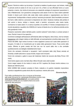 Illusioni. Perché la mafia è qui da tempo. E perché la malattia di quelle acque, così lontane, mette
    in pericolo anche la salute di chi vive un po' più in là, a Nord. Le navi affondate hanno un cuore
    pulsante e marcio, che rischia di provocare una catastrofe ecologica di proporzioni spaventose in
    tutto il Mediterraneo. Con gravissime conseguenze sulla salute di tutti noi. Esse violano splendidi
    fondali in diversi punti intorno alle coste della nostra penisola e rappresentano una fonte di
    inquinamento ”biodisponibile a rilascio continuo" secondo gli scienziati. Sarà l'inevitabile corrosione
    dei fusti e delle cisterne a provocare la dispersione dei veleni. Sostanze insidiose alla portata di
    tutti uomini o donne, siciliani o toscani, adulti o bambini; arriveranno sulle nostre tavole,
    rovineranno le nostre estati. E' un senso di perdita e di sconfitta. E' l'amara consapevolezza di un
    mondo decadente e squallido che CANCELLA il senso di libertà che si ha nell'anima talvolta anche
    solo guardando il mare.
    Possiamo veramente voltarci dall’altra parte e sentirci estranei? Uomo libero, tu amerai sempre il
    mare. Perché il mare è il tuo specchio…
    Condivido la battaglia dell'assessore all'Ambiente della mia Regione, Silvio Greco, che ha richiesto
    trasparenza sulle indagini relative ai relitti affondati, ed eventualmente la bonifica delle acque. C'E'
    POCO DA DIRE. Ogni morte di tumore in meno ripagherà il prezzo ed il costo delle operazioni di
    recupero. Si tratta di un investimento per la salute delle generazioni future. Forse anche della
    nostra. Difendo la gente onesta del Sud che non ha sconti dalla vita e che combatte
    quotidianamente una battaglia maledettamente impari.
    Vorrei che venissero individuati e recuperati i barili scomparsi della Jolly Rosso arenata ad
    Amantea, smaltiti sotto terra e causa di tante, troppe morti innocenti.
    Vorrei che venissero a galla le cause del misterioso ritardo dei soccorsi alla Moby Prince (140
    morti).
    Vorrei tanto sapere come mai Ilaria Alpi e Miran Hrovatin siano stati trucidati.
    Vorrei magari sapere di che malore è morto nel '95 il capitano De Grazia mentre andava a La
    Spezia per ottenere prove.
    NON VORREI MAI rendermi complice di Sismi, malavita e di qualche maledetto imprenditore
    tacendo e seppellendo questa storia alla mia coscienza. insieme alle scorie.
                                                                                       Giovanna Aquila

Foto della manifestazione che si è tenuta ad Amantea
alla quale Giovanna ha partecipato.Ricordiamo anche il sito
www.quotidianodellacalabria.it, sul quale potrete
rivendicare il diritto ad una Calabria libera da scorie
aderendo alla petizione.




                                                  Pag.6
                                                  Pag.3
 