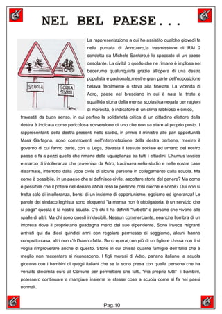 NEL BEL PAESE...
                                   La rappresentazione a cui ho assistito qualche giovedì fa
                                   nella puntata di Annozero,la trasmissione di RAI 2
                                   condotta da Michele Santoro,é lo spaccato di un paese
                                   desolante. La civiltà o quello che ne rimane è implosa nel
                                   becerume qualunquista grazie all'opera di una destra
                                   populista e padronale,mentre gran parte dell'opposizione
                                   belava flebilmente o stava alla finestra. La vicenda di
                                   Adro, paese nel bresciano in cui è nata la triste e
                                   squallida storia della mensa scolastica negata per ragioni
                                   di morosità, è indicatore di un clima rabbioso e cinico,
travestiti da buon senso, in cui perfino la solidarietà critica di un cittadino elettore della
destra è indicata come pericolosa sovversione di uno che non sa stare al proprio posto. I
rappresentanti della destra presenti nello studio, in primis il ministro alle pari opportunità
Mara Garfagna, sono commoventi nell'interpretazione della destra perbene, mentre il
governo di cui fanno parte, con la Lega, devasta il tessuto sociale ed umano del nostro
paese e fa a pezzi quello che rimane delle uguaglianze tra tutti i cittadini. L'humus tossico
e marcio di intolleranza che proveniva da Adro, tracimava nello studio e nelle nostre case
disarmate, interrotto dalla voce civile di alcune persone in collegamento dalla scuola. Ma
come è possibile, in un paese che si definisce civile, ascoltare storie del genere? Ma come
è possibile che il potere del denaro abbia reso le persone così cieche e sorde? Qui non si
tratta solo di intolleranza, bensì di un insieme di opportunismo, egoismo ed ignoranza! Le
parole del sindaco leghista sono eloquenti "la mensa non è obbligatoria, è un servizio che
si paga" questa è la nostra scuola. C'è chi li ha definiti "furbetti" o persone che vivono alle
spalle di altri. Ma chi sono questi irriducibili. Nessun commerciante, neanche l'ombra di un
impresa dove il proprietario guadagna meno del suo dipendente. Sono invece migranti
arrivati qui da dieci quindici anni con regolare permesso di soggiorno, alcuni hanno
comprato casa, altri non c'è l'hanno fatta. Sono operai,con più di un figlio e chissà non li si
voglia rimproverare anche di questo. Storie in cui chissà quante famiglie dell'Italia che è
meglio non raccontare si riconoscono. I figli morosi di Adro, parlano italiano, a scuola
giocano con i bambini di quegli italiani che se la sono presa con quella persona che ha
versato diecimila euro al Comune per permettere che tutti, "ma proprio tutti" i bambini,
potessero continuare a mangiare insieme le stesse cose a scuola come si fa nei paesi
normali.



                                           Pag.10
 