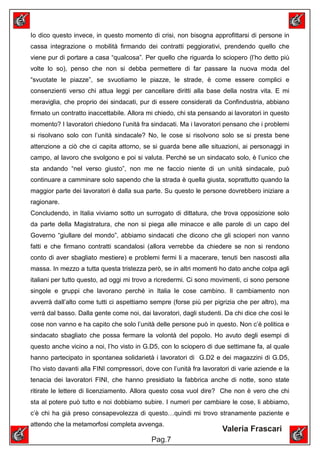 Io dico questo invece, in questo momento di crisi, non bisogna approfittarsi di persone in
cassa integrazione o mobilità firmando dei contratti peggiorativi, prendendo quello che
viene pur di portare a casa “qualcosa”. Per quello che riguarda lo sciopero (l’ho detto più
volte lo so), penso che non si debba permettere di far passare la nuova moda del
“svuotate le piazze”, se svuotiamo le piazze, le strade, è come essere complici e
consenzienti verso chi attua leggi per cancellare diritti alla base della nostra vita. E mi
meraviglia, che proprio dei sindacati, pur di essere considerati da Confindustria, abbiano
firmato un contratto inaccettabile. Allora mi chiedo, chi sta pensando ai lavoratori in questo
momento? I lavoratori chiedono l’unità fra sindacati. Ma i lavoratori pensano che i problemi
si risolvano solo con l’unità sindacale? No, le cose si risolvono solo se si presta bene
attenzione a ciò che ci capita attorno, se si guarda bene alle situazioni, ai personaggi in
campo, al lavoro che svolgono e poi si valuta. Perché se un sindacato solo, è l’unico che
sta andando “nel verso giusto”, non me ne faccio niente di un unità sindacale, può
continuare a camminare solo sapendo che la strada è quella giusta, soprattutto quando la
maggior parte dei lavoratori è dalla sua parte. Su questo le persone dovrebbero iniziare a
ragionare.
Concludendo, in Italia viviamo sotto un surrogato di dittatura, che trova opposizione solo
da parte della Magistratura, che non si piega alle minacce e alle parole di un capo del
Governo “giullare del mondo”, abbiamo sindacati che dicono che gli scioperi non vanno
fatti e che firmano contratti scandalosi (allora verrebbe da chiedere se non si rendono
conto di aver sbagliato mestiere) e problemi fermi li a macerare, tenuti ben nascosti alla
massa. In mezzo a tutta questa tristezza però, se in altri momenti ho dato anche colpa agli
italiani per tutto questo, ad oggi mi trovo a ricredermi. Ci sono movimenti, ci sono persone
singole e gruppi che lavorano perché in Italia le cose cambino. Il cambiamento non
avverrà dall’alto come tutti ci aspettiamo sempre (forse più per pigrizia che per altro), ma
verrà dal basso. Dalla gente come noi, dai lavoratori, dagli studenti. Da chi dice che così le
cose non vanno e ha capito che solo l’unità delle persone può in questo. Non c’è politica e
sindacato sbagliato che possa fermare la volontà del popolo. Ho avuto degli esempi di
questo anche vicino a noi, l’ho visto in G.D5, con lo sciopero di due settimane fa, al quale
hanno partecipato in spontanea solidarietà i lavoratori di G.D2 e dei magazzini di G.D5,
l’ho visto davanti alla FINI compressori, dove con l’unità fra lavoratori di varie aziende e la
tenacia dei lavoratori FINI, che hanno presidiato la fabbrica anche di notte, sono state
ritirate le lettere di licenziamento. Allora questo cosa vuol dire? Che non è vero che chi
sta al potere può tutto e noi dobbiamo subire. I numeri per cambiare le cose, li abbiamo,
c’è chi ha già preso consapevolezza di questo…quindi mi trovo stranamente paziente e
attendo che la metamorfosi completa avvenga.
                                                                      Valeria Frascari
                                            Pag.7
 