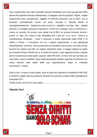 che in quell’ambito sono stati contrattati elementi flessibilità così come previsto dal CCNL,
almeno fino all’ultimo firmato unitariamente: mi sbagliavo nel mio giudizio?. Ripeto, i sabati
programmati sono, annualmente, “oggetto di confronto preventivo con la RSU”, che ai
lavoratori     eventualmente           inseriti    nel     piano      annuale       è     “lasciata      libertà    di
autoregolamentazione” rispetto all a pres enza (i vir golettati s ono frasi del s uddetto
accordo). Le deroghe producono imposizioni, in G.D non si deroga, si fa un confronto e si
ricerca un accordo. Ed ancora, sono sabati che la RSU ha sempre bl occato durante i
periodi di lotta con blocco d elle flessibilità. Son o sab ati i n cui se av viene un a
manifestazione Sindacale, - come è successo a quella organizzata dalla FIOM il 16
ottobre a Roma - il lavoratore che ha il sabato programmato, vi può partecipare
tranquillamente. Insomma...dirò sicuramente una banalità (e fanno due!), ma credo che gli
Accordi non vadano solo letti, ma vadano soprattutto capiti, a maggior ragione se capita
poi di doverli firmare. Perchè se no, si rischia di scrivere, come segnalavo prima, volantini
pieni di sciocchezze c ome quello, appunto, della FIM -CISL. A meno che non sia tutta una
cosa fatta in piena malafede, frutto locale del pesante fardello nazionale che Bonanni ha
voluto     caricare      sulle     spalle     della      sua     organizzazione.         Segni      di    malcelato
nervosismo?...chissà...


Certo è che in mezzo a tutto questo, dove si potrà mai collocare la credibilità di FIM -CISL
e UILM-UIL rispetto alle loro pressanti richieste di un percorso unitario nella Contrattazione
Aziendale G.D ?
Chiedo scusa, ma non l’ho mica capito.................................................................................


Fabrizio Torri




                                                         Pag.7
 