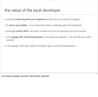 the value of the local developer
• should	
  understand	
  local	
  conditions	
  better	
  than	
  an	
  external	
  supplier
• is	
  more	
  accessible	
  -­‐	
  very	
  important	
  when	
  adopting	
  agile	
  development
• through	
  (web)	
  APIs,	
  can	
  tailor	
  remote	
  services	
  to	
  idiosyncratic	
  local	
  needs
• can	
  engage	
  the	
  technical	
  people	
  in	
  an	
  external	
  supplier	
  -­‐	
  not	
  just	
  the	
  pre-­‐sales	
  
people!
• can	
  engage	
  with	
  and	
  exploit	
  available	
  open	
  source	
  developments

11

can make cheaper services into better services

 