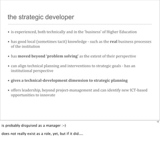 the strategic developer
• is	
  experienced,	
  both	
  technically	
  and	
  in	
  the	
  ‘business’	
  of	
  Higher	
  Education
• has	
  good	
  local	
  (sometimes	
  tacit)	
  knowledge	
  -­‐	
  such	
  as	
  the	
  real	
  business	
  processes	
  
of	
  the	
  institution
• has	
  moved	
  beyond	
  ‘problem	
  solving’	
  as	
  the	
  extent	
  of	
  their	
  perspective
• can	
  align	
  technical	
  planning	
  and	
  interventions	
  to	
  strategic	
  goals	
  -­‐	
  has	
  an	
  
institutional	
  perspective
• gives	
  a	
  technical-­‐development	
  dimension	
  to	
  strategic	
  planning
• offers	
  leadership,	
  beyond	
  project-­‐management	
  and	
  can	
  identify	
  new	
  ICT-­‐based	
  
opportunities	
  to	
  innovate

12

is probably disguised as a manager :-)
does not really exist as a role, yet, but if it did....

 