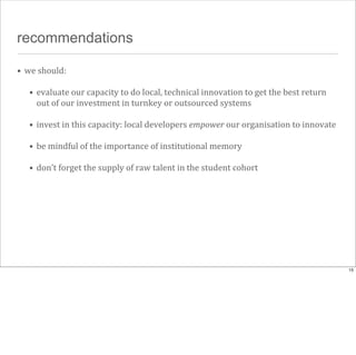 recommendations
• we	
  should:
• evaluate	
  our	
  capacity	
  to	
  do	
  local,	
  technical	
  innovation	
  to	
  get	
  the	
  best	
  return	
  
out	
  of	
  our	
  investment	
  in	
  turnkey	
  or	
  outsourced	
  systems
• invest	
  in	
  this	
  capacity:	
  local	
  developers	
  empower	
  our	
  organisation	
  to	
  innovate
• be	
  mindful	
  of	
  the	
  importance	
  of	
  institutional	
  memory
• don’t	
  forget	
  the	
  supply	
  of	
  raw	
  talent	
  in	
  the	
  student	
  cohort

15

 
