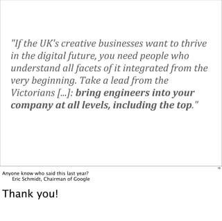 "If	
  the	
  UK's	
  creative	
  businesses	
  want	
  to	
  thrive	
  
in	
  the	
  digital	
  future,	
  you	
  need	
  people	
  who	
  
understand	
  all	
  facets	
  of	
  it	
  integrated	
  from	
  the	
  
very	
  beginning.	
  Take	
  a	
  lead	
  from	
  the	
  
Victorians	
  [...]:	
  bring	
  engineers	
  into	
  your	
  
company	
  at	
  all	
  levels,	
  including	
  the	
  top."

16

Anyone know who said this last year?

Eric Schmidt, Chairman of Google

Thank you!

 