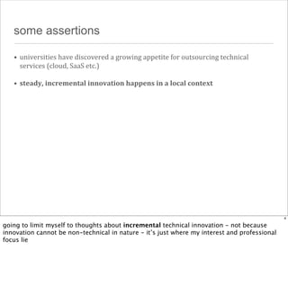 some assertions
• universities	
  have	
  discovered	
  a	
  growing	
  appetite	
  for	
  outsourcing	
  technical	
  
services	
  (cloud,	
  SaaS	
  etc.)
• steady,	
  incremental	
  innovation	
  happens	
  in	
  a	
  local	
  context

4

going to limit myself to thoughts about incremental technical innovation - not because
innovation cannot be non-technical in nature - it’s just where my interest and professional
focus lie

 