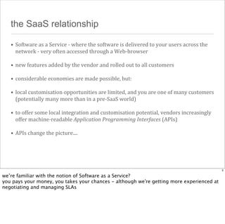 the SaaS relationship
• Software	
  as	
  a	
  Service	
  -­‐	
  where	
  the	
  software	
  is	
  delivered	
  to	
  your	
  users	
  across	
  the	
  
network	
  -­‐	
  very	
  often	
  accessed	
  through	
  a	
  Web-­‐browser
• new	
  features	
  added	
  by	
  the	
  vendor	
  and	
  rolled	
  out	
  to	
  all	
  customers
• considerable	
  economies	
  are	
  made	
  possible,	
  but:
• local	
  customisation	
  opportunities	
  are	
  limited,	
  and	
  you	
  are	
  one	
  of	
  many	
  customers	
  
(potentially	
  many	
  more	
  than	
  in	
  a	
  pre-­‐SaaS	
  world)
• to	
  offer	
  some	
  local	
  integration	
  and	
  customisation	
  potential,	
  vendors	
  increasingly	
  
offer	
  machine-­‐readable	
  Application	
  Programming	
  Interfaces	
  (APIs)
• APIs	
  change	
  the	
  picture....

5

we’re familiar with the notion of Software as a Service?
you pays your money, you takes your chances - although we're getting more experienced at
negotiating and managing SLAs

 