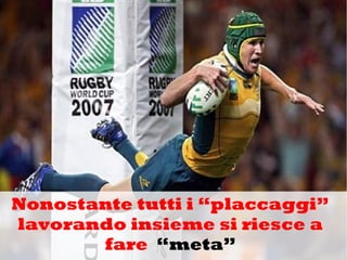 Nonostante tutti i “placcaggi”
lavorando insieme si riesce a
fare “meta”
 