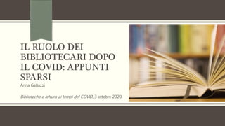 IL RUOLO DEI
BIBLIOTECARI DOPO
IL COVID: APPUNTI
SPARSI
Anna Galluzzi
Biblioteche e lettura ai tempi del COVID, 3 ottobre 2020
 