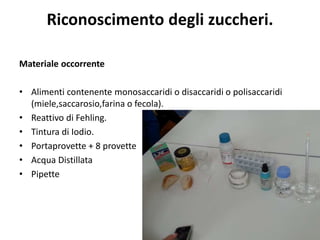 Riconoscimento degli zuccheri.
Materiale occorrente
• Alimenti contenente monosaccaridi o disaccaridi o polisaccaridi
(miele,saccarosio,farina o fecola).
• Reattivo di Fehling.
• Tintura di Iodio.
• Portaprovette + 8 provette
• Acqua Distillata
• Pipette
 