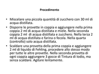 Procedimento
• Miscelare una piccola quantità di zucchero con 30 ml di
acqua distillata.
• Disporre le provette in coppia e aggiungere nella prima
coppia 2 ml di acqua distillata e miele. Nella seconda
coppia 2 ml di acqua distillata e zucchero. Nella terza 2
ml di acqua distillata e farina o fecola. Nella quarta
(controllo) solo acqua distillata.
• Scaldare una provetta della prima coppia e aggiungere
2 ml di liquido di Fehling, procedere allo stesso modo
per tutte le altre provette. Nella seconda provetta di
ogni coppia aggiungere 3 gocce di Tintura di Iodio, ma
senza scaldare. Agitare lentamente.
 