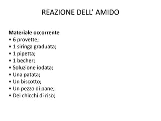 REAZIONE DELL’ AMIDO
Materiale occorrente
• 6 provette;
• 1 siringa graduata;
• 1 pipetta;
• 1 becher;
• Soluzione iodata;
• Una patata;
• Un biscotto;
• Un pezzo di pane;
• Dei chicchi di riso;
 