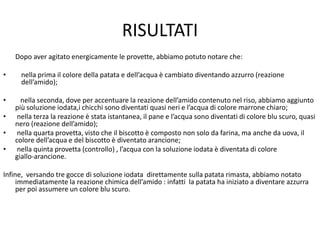 RISULTATI
Dopo aver agitato energicamente le provette, abbiamo potuto notare che:
• nella prima il colore della patata e dell’acqua è cambiato diventando azzurro (reazione
dell’amido);
• nella seconda, dove per accentuare la reazione dell’amido contenuto nel riso, abbiamo aggiunto
più soluzione iodata,i chicchi sono diventati quasi neri e l’acqua di colore marrone chiaro;
• nella terza la reazione è stata istantanea, il pane e l’acqua sono diventati di colore blu scuro, quasi
nero (reazione dell’amido);
• nella quarta provetta, visto che il biscotto è composto non solo da farina, ma anche da uova, il
colore dell’acqua e del biscotto è diventato arancione;
• nella quinta provetta (controllo) , l’acqua con la soluzione iodata è diventata di colore
giallo‐arancione.
Infine, versando tre gocce di soluzione iodata direttamente sulla patata rimasta, abbiamo notato
immediatamente la reazione chimica dell’amido : infatti la patata ha iniziato a diventare azzurra
per poi assumere un colore blu scuro.
 