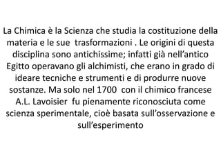 La Chimica è la Scienza che studia la costituzione della
materia e le sue trasformazioni . Le origini di questa
disciplina sono antichissime; infatti già nell’antico
Egitto operavano gli alchimisti, che erano in grado di
ideare tecniche e strumenti e di produrre nuove
sostanze. Ma solo nel 1700 con il chimico francese
A.L. Lavoisier fu pienamente riconosciuta come
scienza sperimentale, cioè basata sull’osservazione e
sull’esperimento
 