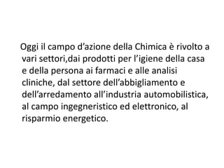 Oggi il campo d’azione della Chimica è rivolto a
vari settori,dai prodotti per l’igiene della casa
e della persona ai farmaci e alle analisi
cliniche, dal settore dell’abbigliamento e
dell’arredamento all’industria automobilistica,
al campo ingegneristico ed elettronico, al
risparmio energetico.
 