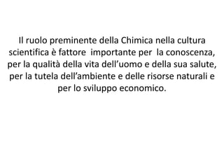 Il ruolo preminente della Chimica nella cultura
scientifica è fattore importante per la conoscenza,
per la qualità della vita dell’uomo e della sua salute,
per la tutela dell’ambiente e delle risorse naturali e
per lo sviluppo economico.
 