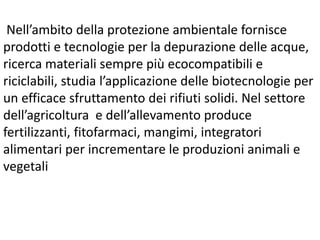 Nell’ambito della protezione ambientale fornisce
prodotti e tecnologie per la depurazione delle acque,
ricerca materiali sempre più ecocompatibili e
riciclabili, studia l’applicazione delle biotecnologie per
un efficace sfruttamento dei rifiuti solidi. Nel settore
dell’agricoltura e dell’allevamento produce
fertilizzanti, fitofarmaci, mangimi, integratori
alimentari per incrementare le produzioni animali e
vegetali
 