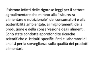 Esistono infatti delle rigorose leggi per il settore
agroalimentare che mirano alla ” sicurezza
alimentare e nutrizionale” dei consumatori e alla
sostenibilità ambientale, ai miglioramenti della
produzione e della conservazione degli alimenti.
Sono state condotte approfondite ricerche
scientifiche e istituiti specifici Enti e Laboratori di
analisi per la sorveglianza sulla qualità dei prodotti
alimentari.
 