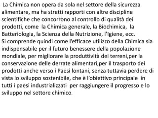 La Chimica non opera da sola nel settore della sicurezza
alimentare, ma ha stretti rapporti con altre discipline
scientifiche che concorrono al controllo di qualità dei
prodotti, come la Chimica generale, la Biochimica, la
Batteriologia, la Scienza della Nutrizione, l’Igiene, ecc.
Si comprende quindi come l’efficace utilizzo della Chimica sia
indispensabile per il futuro benessere della popolazione
mondiale, per migliorare la produttività dei terreni,per la
conservazione delle derrate alimentari,per il trasporto dei
prodotti anche verso i Paesi lontani, senza tuttavia perdere di
vista lo sviluppo sostenibile, che è l’obiettivo principale in
tutti i paesi industrializzati per raggiungere il progresso e lo
sviluppo nel settore chimico.
 