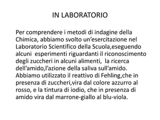 IN LABORATORIO
Per comprendere i metodi di indagine della
Chimica, abbiamo svolto un’esercitazione nel
Laboratorio Scientifico della Scuola,eseguendo
alcuni esperimenti riguardanti il riconoscimento
degli zuccheri in alcuni alimenti, la ricerca
dell’amido,l’azione della saliva sull’amido.
Abbiamo utilizzato il reattivo di Fehling,che in
presenza di zuccheri,vira dal colore azzurro al
rosso, e la tintura di iodio, che in presenza di
amido vira dal marrone-giallo al blu-viola.
 