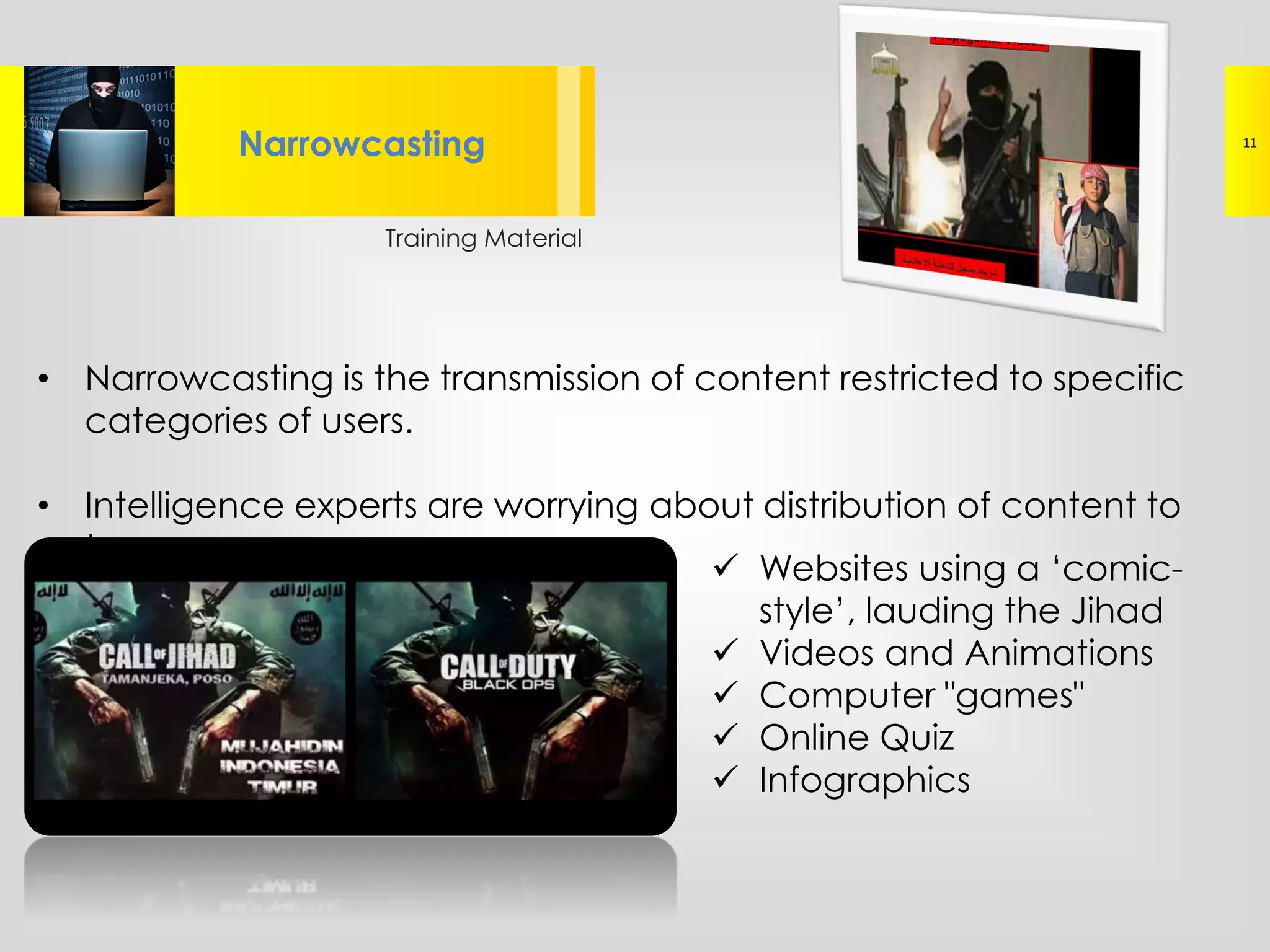 Training Material
Lorem ipsum dolor sit amet, consectetur
adipisicing elit, sed do eiusmod tempor
Narrowcasting 11
• Narrowcasting is the transmission of content restricted to specific
categories of users.
• Intelligence experts are worrying about distribution of content to
teenagers
 Websites using a ‘comic-
style’, lauding the Jihad
 Videos and Animations
 Computer "games"
 Online Quiz
 Infographics
 