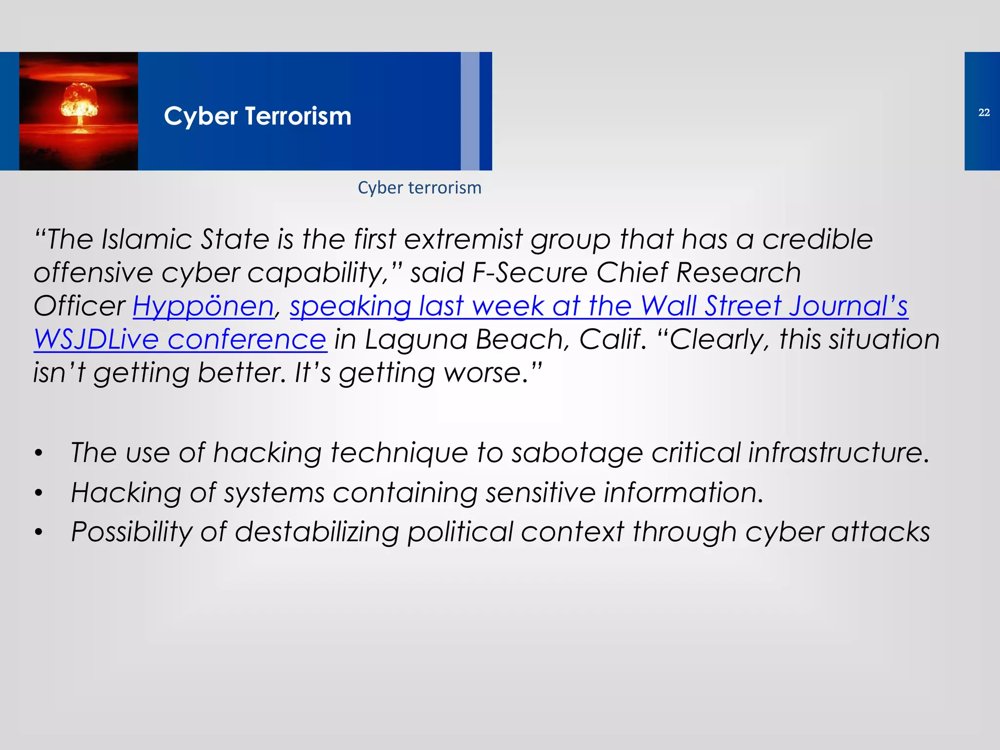 “The Islamic State is the first extremist group that has a credible
offensive cyber capability,” said F-Secure Chief Research
Officer Hyppönen, speaking last week at the Wall Street Journal’s
WSJDLive conference in Laguna Beach, Calif. “Clearly, this situation
isn’t getting better. It’s getting worse.”
• The use of hacking technique to sabotage critical infrastructure.
• Hacking of systems containing sensitive information.
• Possibility of destabilizing political context through cyber attacks
Lorem ipsum dolor sit amet, consectetur
adipisicing elit, sed do eiusmod tempor
Cyber Terrorism
Cyber terrorism
22
 