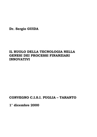 Dr. Sergio GUIDA




IL RUOLO DELLA TECNOLOGIA NELLA
GENESI DEI PROCESSI FINANZIARI
INNOVATIVI




CONVEGNO C.I.S.I. PUGLIA – TARANTO

1° dicembre 2000
 