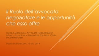 Il Ruolo dell’avvocato
negoziatore e le opportunità
che esso offre
Iacopo Maria Savi, Avvocato Negoziatore in
Milano, Form...