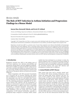 Hindawi Publishing Corporation
Pulmonary Medicine
Volume 2011, Article ID 748038, 8 pages
doi:10.1155/2011/748038




Review Article
The Role of RSV Infection in Asthma Initiation and Progression:
Findings in a Mouse Model

          Junyan Han, Katsuyuki Takeda, and Erwin W. Gelfand
          Division of Cell Biology, Department of Pediatrics, National Jewish Health, Denver, CO 80206, USA

          Correspondence should be addressed to Erwin W. Gelfand, gelfande@njhealth.org

          Received 24 November 2010; Accepted 31 March 2011

          Academic Editor: Patrick Mallia

          Copyright © 2011 Junyan Han et al. This is an open access article distributed under the Creative Commons Attribution License,
          which permits unrestricted use, distribution, and reproduction in any medium, provided the original work is properly cited.

          Respiratory syncytial virus (RSV) is a common cause of severe lower respiratory tract diseases (bronchiolitis and pneumonia)
          during infancy and early childhood. There is increasing evidence which indicates that severe pulmonary disease caused by RSV
          infection in infancy is associated with recurrent wheezing and development of asthma later in childhood. However, the underlying
          mechanisms linking RSV infection to persistent airway hyperresponsiveness and dysfunction are not fully deﬁned. To study these
          processes in ways which are not available in humans, animal models have been established and have provided valuable insight into
          the pathophysiology of RSV-induced disease. In this paper, we discuss experimental models of RSV infection in mice and highlight
          a new investigative approach in which mice are initially infected as neonates and then reinfected later in life. The ﬁndings shed light
          on the mechanisms underlying the association between early severe RSV infection and development of asthma later in childhood.




1. Introduction                                                           models have been developed in an attempt to mimic the
                                                                          clinical conditions. Here, we brieﬂy discuss mouse models of
Respiratory syncytial virus (RSV) is the leading cause of                 RSV infection and a new investigative model with neonatally
viral lower respiratory tract infections (bronchiolitis and               infected mice that may elucidate the mechanisms underlying
pneumonia) during infancy and early childhood worldwide.                  the association between early severe RSV infection and
About 65% of children are infected with RSV within the ﬁrst               development of asthma later in childhood.
year of life, and almost all children are infected at least once
by 2 years of age. Notably, repeated infection is common at all           2. Animal Models of RSV Disease
ages; however, therapeutic options are limited and somewhat
ineﬀective.                                                               Many species have been used to develop animal mod-
    Infants hospitalized with RSV-associated bronchiolitis                els of human RSV disease including chimpanzees, calves,
are at increased risk of recurrent wheezing and asthma                    cotton rats, guinea pigs, ferrets, hamsters, and mice [4].
later in childhood [1]. However, in nonhospitalized patients,             Each of these models has both inherent advantages and
the relationship is less clear [2], and indeed other viruses,             disadvantages. No single animal model duplicates all forms
such as rhinovirus, have also shown predisposing attributes               of human RSV-related disease. When choosing a suitable
[3]. The underlying mechanisms responsible for the inter-                 animal model, two factors must be considered. First, the
actions between RSV infection and the development of                      animal species should be susceptible to the virus, allowing
asthma are controversial. In general, animal disease models               infection and replication. Second, the animal model should
provide opportunities to address issues such as underlying                mirror at least some aspects of human disease. The animal
mechanisms or potential therapeutic interventions that                    models have contributed to understanding the pathogenesis
are impossible to study in humans, especially when the                    of RSV infection to some degree and have been most useful in
target population is the very young. Due to the variable                  testing drugs that inhibit virus replication. Mouse models are
consequences of RSV-induced bronchiolitis, especially in                  the most widely used since (a) from an immunological stand-
predisposed atopic compared to nonatopic infants, animal                  point, mice are the best characterized animals and a large
 