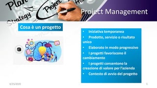 Project Management
4/23/2020 5
• Iniziativa temporanea
• Prodotto, servizio o risultato
unico
• Elaborato in modo progressivo
• I progetti favoriscono il
cambiamento
• I progetti consentono la
creazione di valore per l’azienda
• Contesto di avvio del progetto
Cosa è un progetto
 