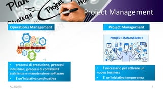 Project Management
4/23/2020 7
Operations Management Project Management
• processi di produzione, processi
industriali, processi di contabilità
assistenza e manutenzione software
• È un’iniziativa continuativa
• È necessario per attivare un
nuovo business
• E’ un’iniziativa temporanea
 