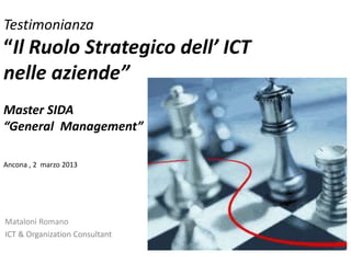 Testimonianza
“Il Ruolo Strategico dell’ ICT
nelle aziende”
Master SIDA
“General Management”
Ancona , 2 marzo 2013
Mataloni Romano
ICT & Organization Consultant
 