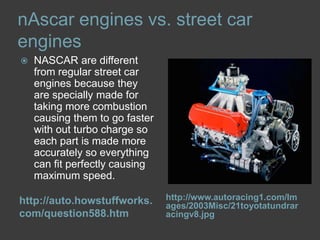 nAscar engines vs. street car engineshttp://auto.howstuffworks.com/question588.htmhttp://www.autoracing1.com/Images/2003Misc/21toyotatundraracingv8.jpgNASCAR are different from regular street car engines because they are specially made for taking more combustion causing them to go faster with out turbo charge so each part is made more accurately so everything can fit perfectly causing maximum speed. 