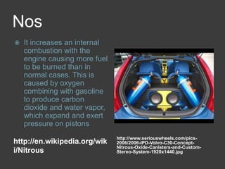Noshttp://en.wikipedia.org/wiki/Nitroushttp://www.seriouswheels.com/pics-2006/2006-IPD-Volvo-C30-Concept-Nitrous-Oxide-Canisters-and-Custom-Stereo-System-1920x1440.jpgIt increases an internal combustion with the engine causing more fuel to be burned than in normal cases. This is caused by oxygen combining with gasoline to produce carbon dioxide and water vapor, which expand and exert pressure on pistons