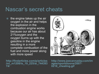 Nascar’s secret cheatshttp://findarticles.com/p/articles/mi_m1208/is_19_225/ai_74439374/http://www.joecannaday.com/images/sportstoons/2007-0218_cheating.gifthe engine takes up the air oxygen in the air and helps the explosion in the combustion engine works because our air has about 21%oxygen and the oxygen burns up with the gasoline in the engine resulting in a more complete combustion of the fuel and more power along with more speed