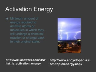 Activation Energyhttp://wiki.answers.com/Q/What_is_activation_energyhttp://www.encyclopedia.com/topic/energy.aspxMinimum amount of energy required to activate atoms or molecules in which they will undergo a chemical reaction or change back to their original state.