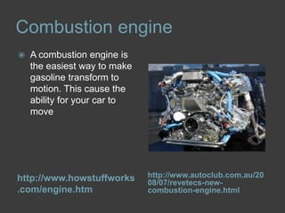 Combustion enginehttp://www.howstuffworks.com/engine.htmhttp://www.autoclub.com.au/2008/07/revetecs-new-combustion-engine.htmlA combustion engine is the easiest way to make gasoline transform to motion. This cause the ability for your car to move